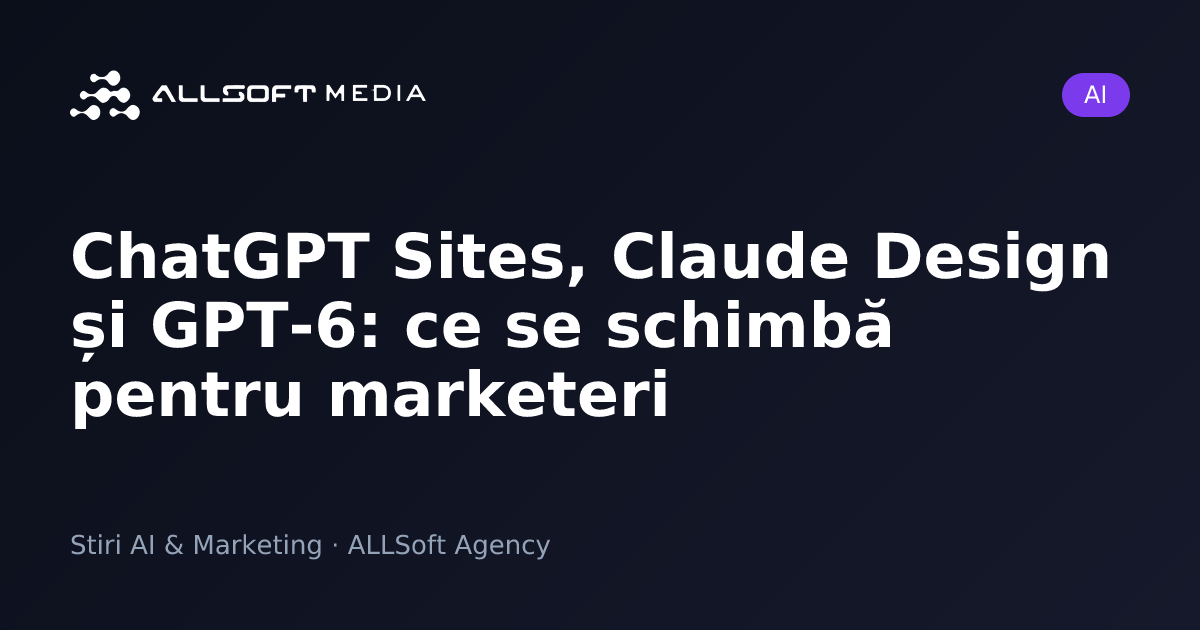 ChatGPT Sites, Claude Design și GPT-6: ce se schimbă pentru marketeri