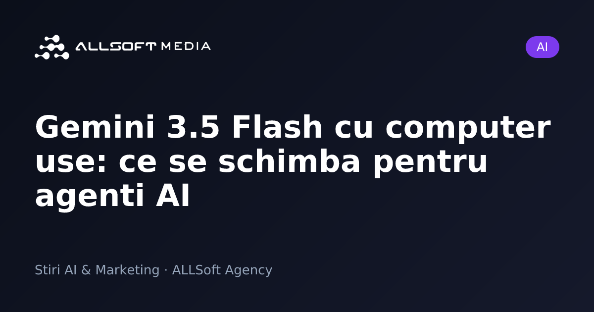 Gemini 3.5 Flash cu computer use: ce se schimba pentru agenti AI