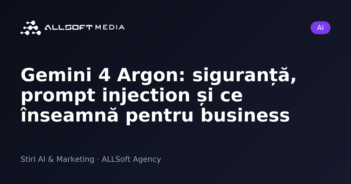 Gemini 4 Argon: siguranță, prompt injection și ce înseamnă pentru business