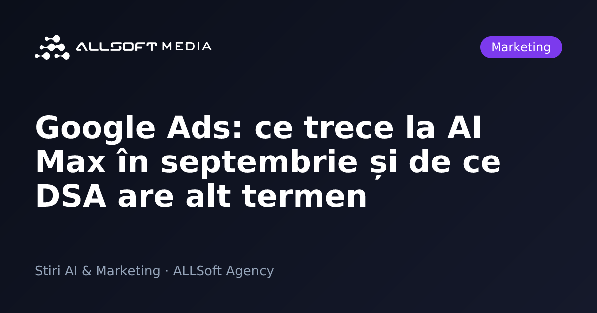 Google Ads: ce trece la AI Max în septembrie și de ce DSA are alt termen