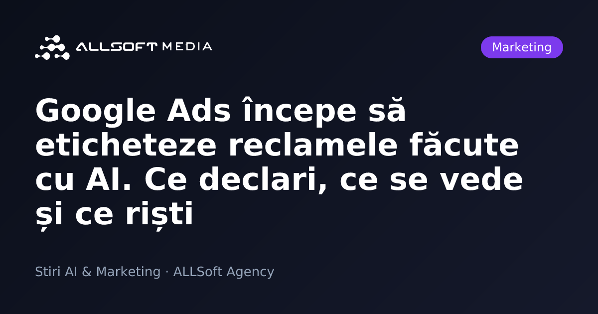 Google Ads începe să eticheteze reclamele făcute cu AI. Ce declari, ce se vede și ce riști