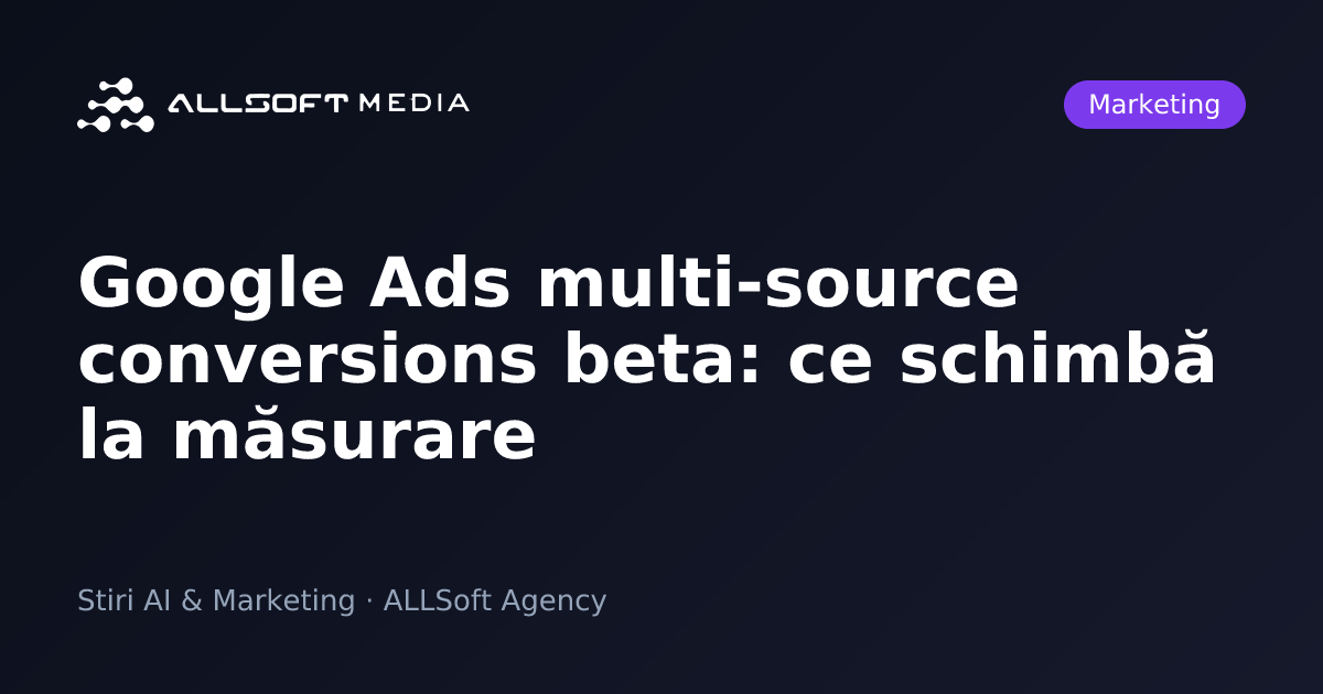 Google Ads multi-source conversions beta: ce schimbă la măsurare