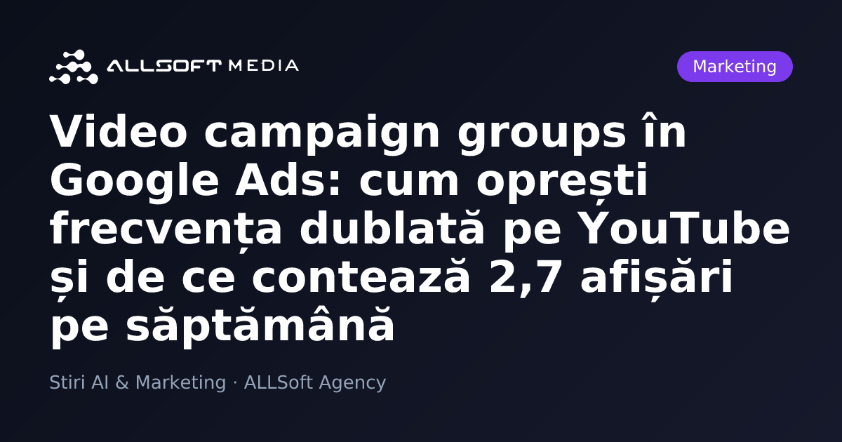 Video campaign groups în Google Ads: cum oprești frecvența dublată pe YouTube și de ce contează 2,7 afișări pe săptămână