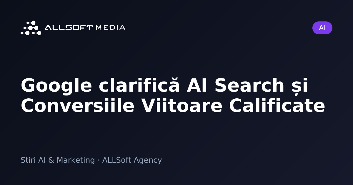 Google clarifică AI Search și Conversiile Viitoare Calificate