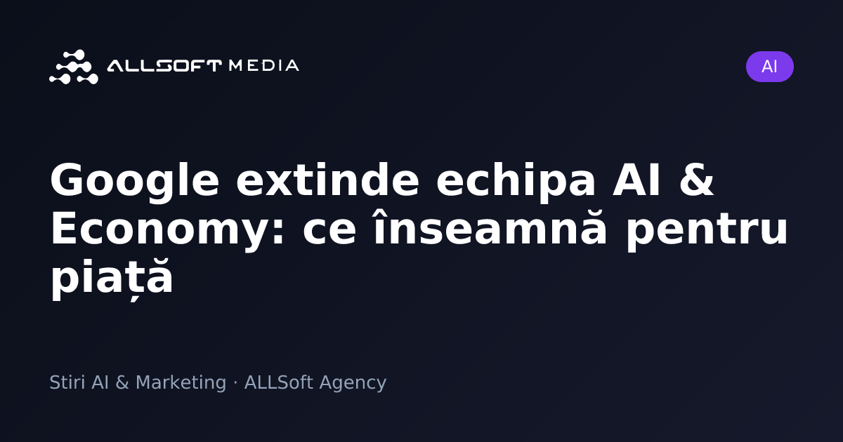 Google extinde echipa AI & Economy: ce înseamnă pentru piață