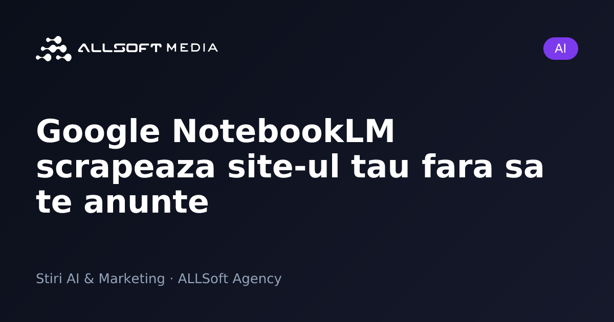 Google NotebookLM scrapeaza site-ul tau fara sa te anunte