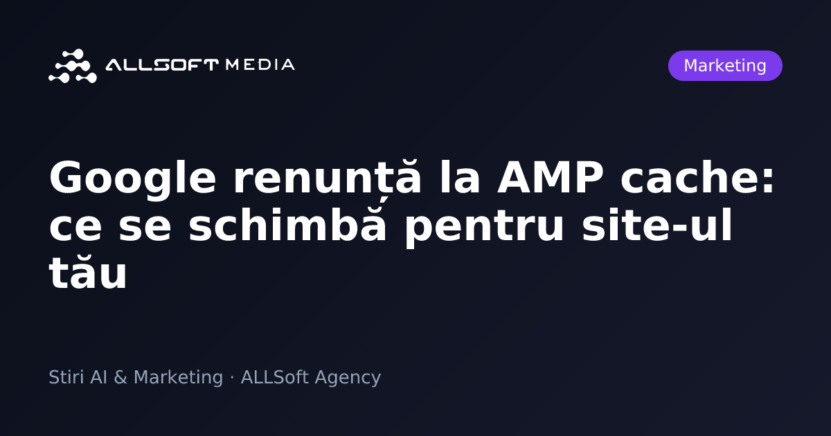 Google renunță la AMP cache: ce se schimbă pentru site-ul tău