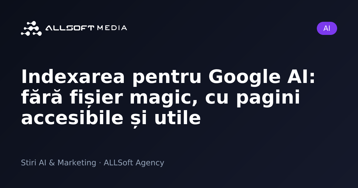 Indexarea pentru Google AI: fără fișier magic, cu pagini accesibile și utile