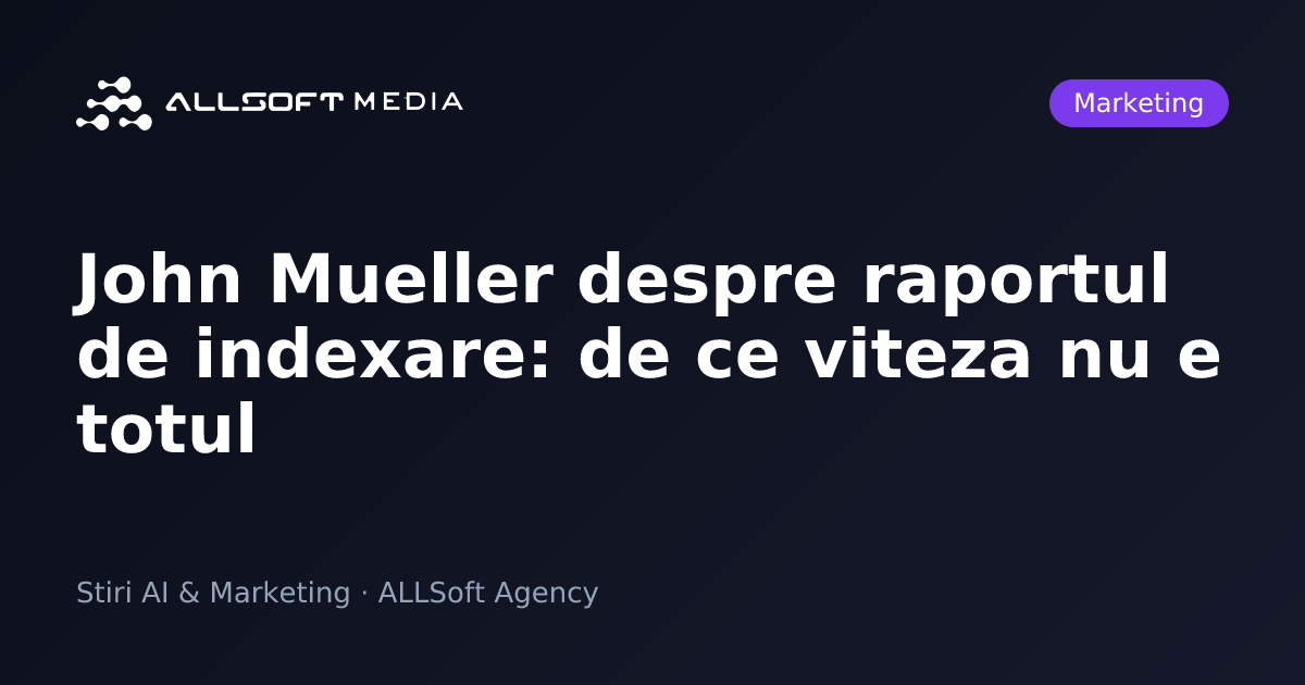 John Mueller despre raportul de indexare: de ce viteza nu e totul