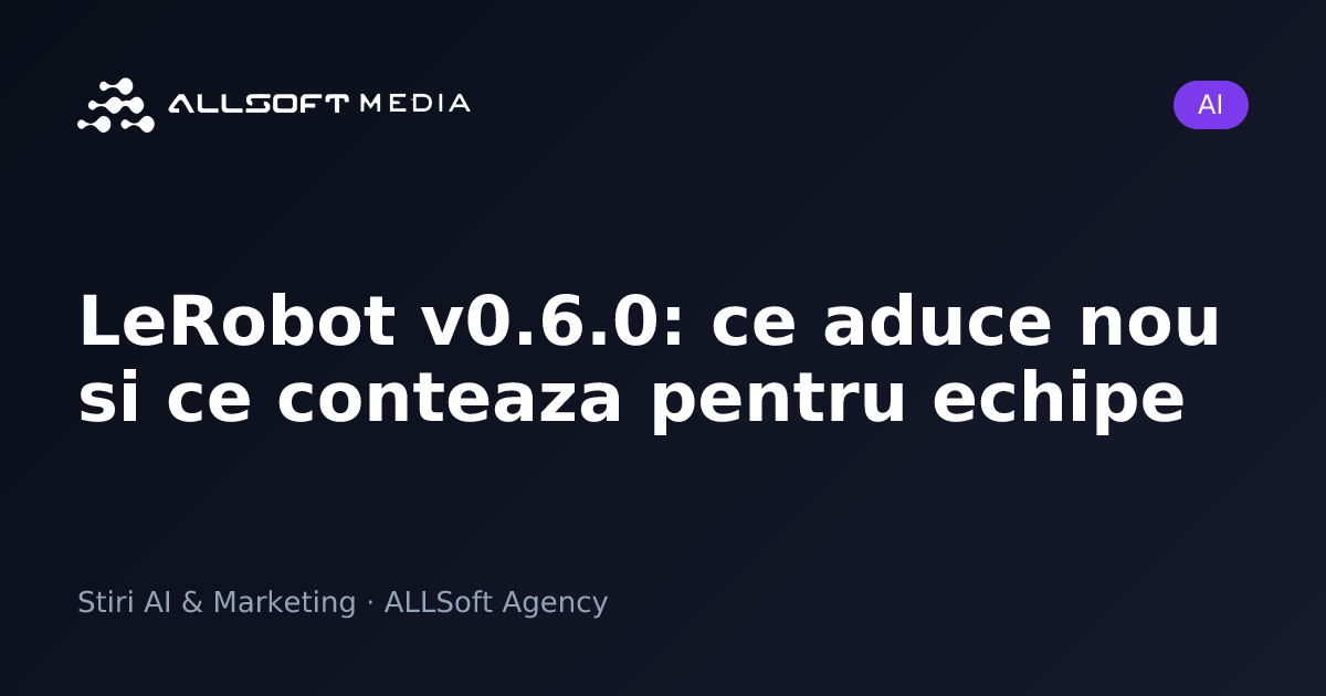 LeRobot v0.6.0: ce aduce nou si ce conteaza pentru echipe