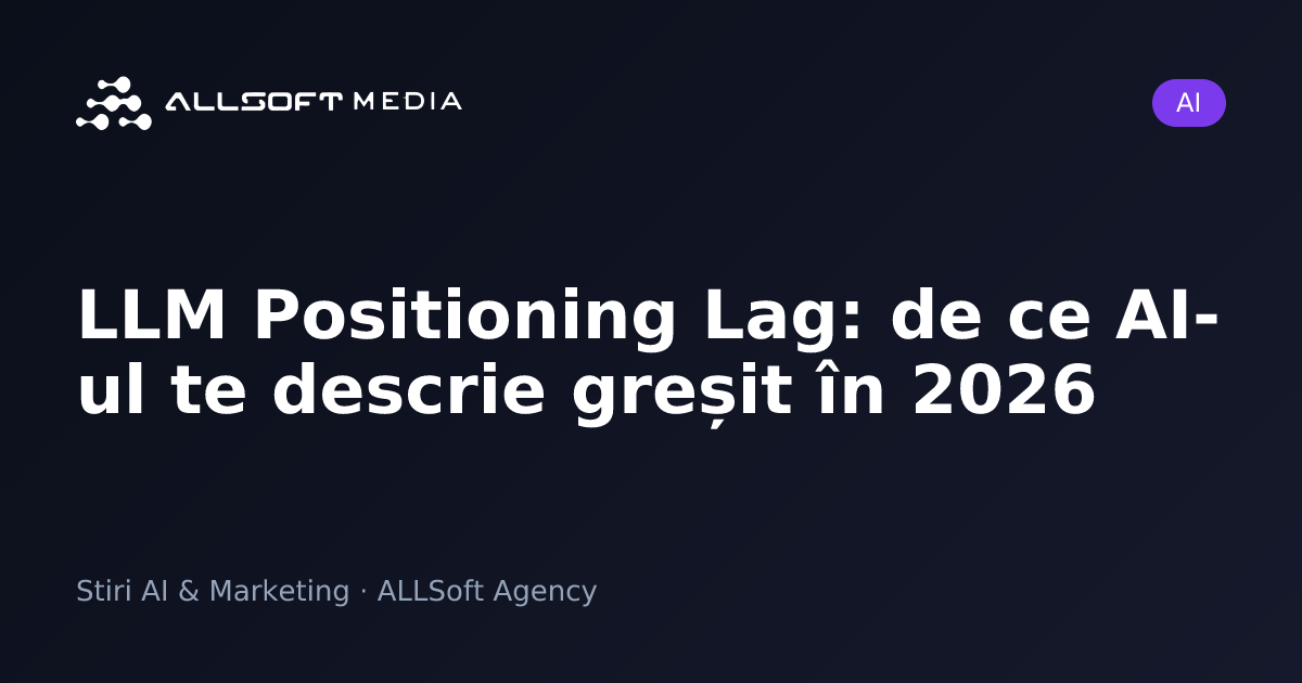 LLM Positioning Lag: de ce AI-ul te descrie greșit în 2026