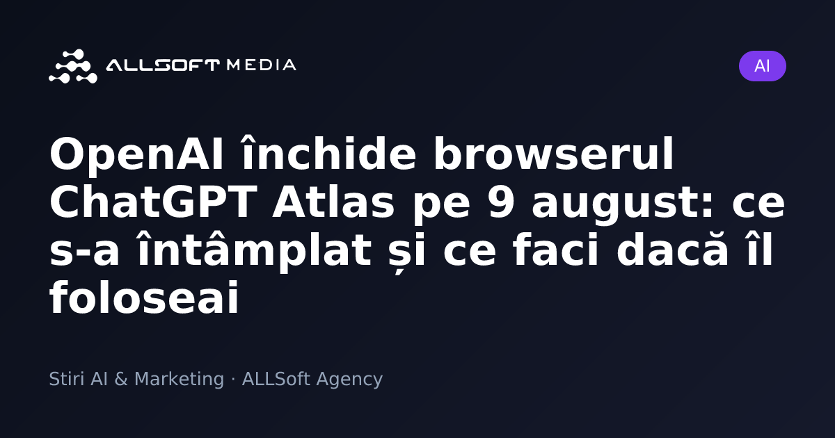 OpenAI închide browserul ChatGPT Atlas pe 9 august: ce s-a întâmplat și ce faci dacă îl foloseai