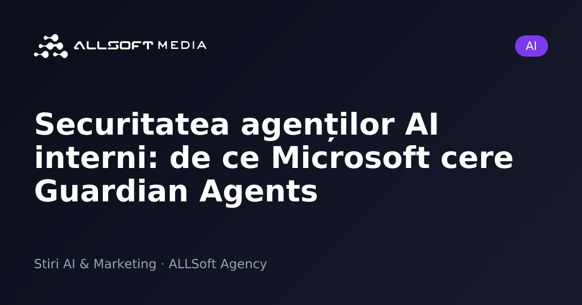 Securitatea agenților AI interni: de ce Microsoft cere Guardian Agents